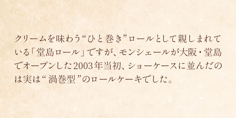 モンシェールにおける「原点」のロールケーキ　クリームを味わう”ひと巻き”ロールとして親しまれている「堂島ロール」ですが、モンシェールが大阪・堂島でオープンした二〇〇三年当初、ショーケースに並んだのは実は”渦巻型”のロールケーキでした。